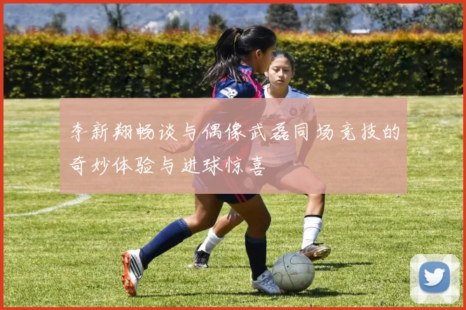 李新翔畅谈与偶像武磊同场竞技的奇妙体验与进球惊喜