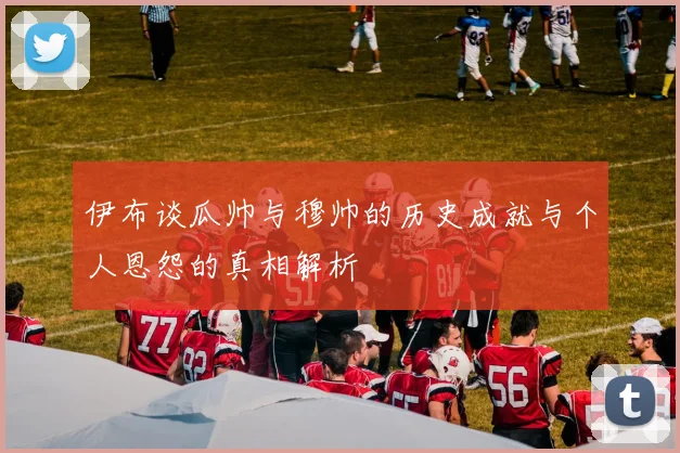 伊布谈瓜帅与穆帅的历史成就与个人恩怨的真相解析