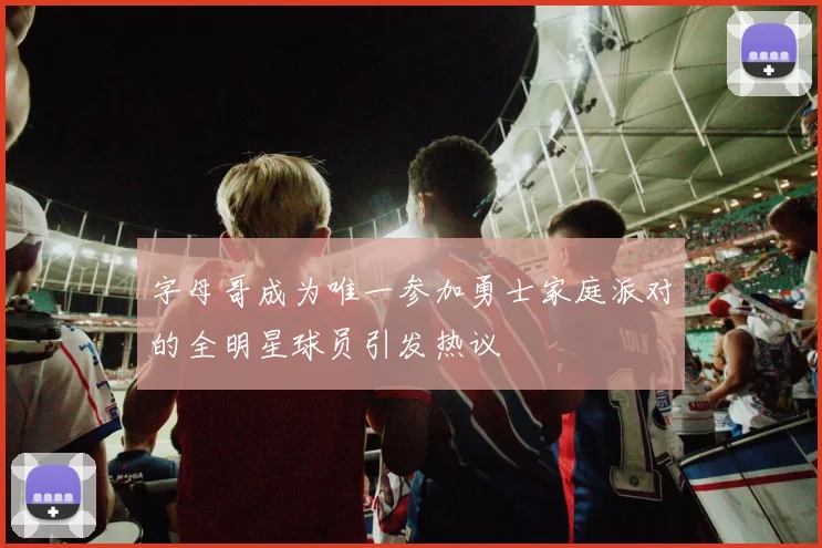 字母哥成为唯一参加勇士家庭派对的全明星球员引发热议