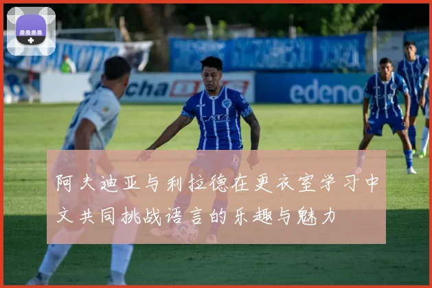 阿夫迪亚与利拉德在更衣室学习中文共同挑战语言的乐趣与魅力