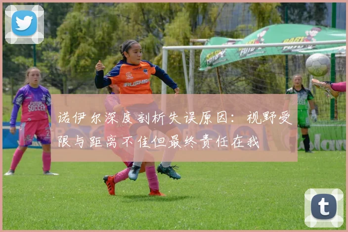 诺伊尔深度剖析失误原因：视野受限与距离不佳但最终责任在我