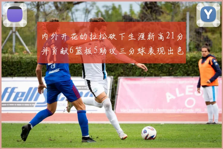 内外开花的拉松砍下生涯新高21分并贡献6篮板5助攻三分球表现出色