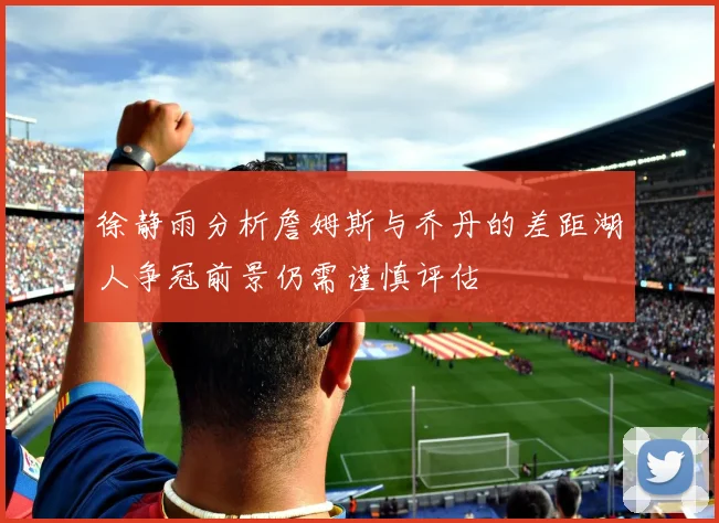 徐静雨分析詹姆斯与乔丹的差距湖人争冠前景仍需谨慎评估