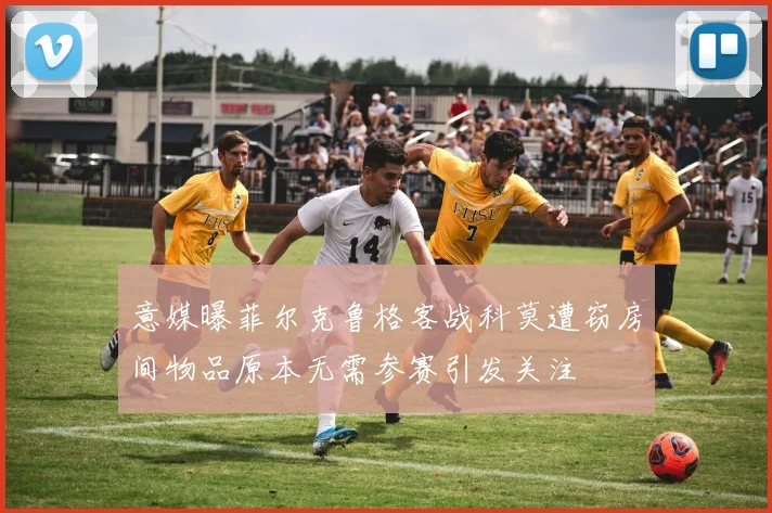 意媒曝菲尔克鲁格客战科莫遭窃房间物品原本无需参赛引发关注