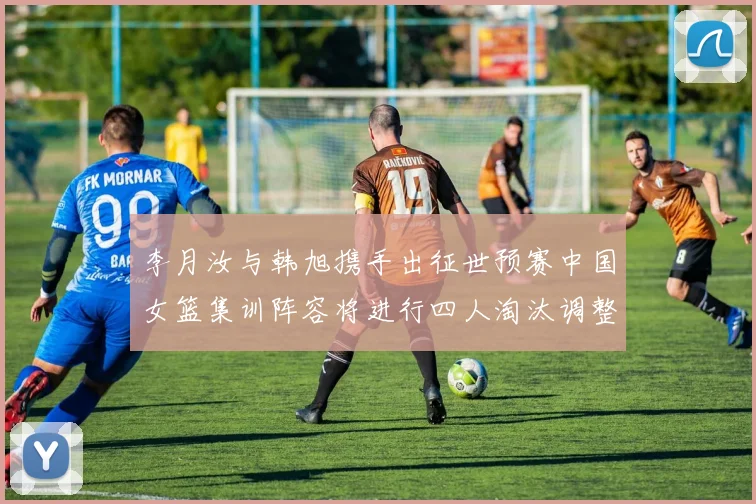 李月汝与韩旭携手出征世预赛中国女篮集训阵容将进行四人淘汰调整