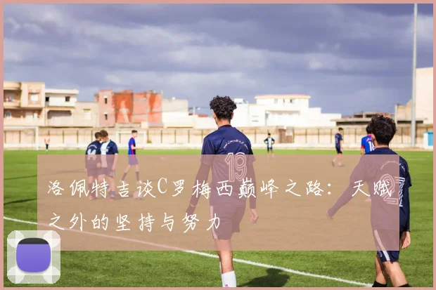 洛佩特吉谈C罗梅西巅峰之路：天赋之外的坚持与努力