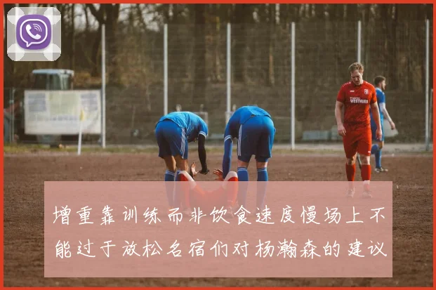 增重靠训练而非饮食速度慢场上不能过于放松名宿们对杨瀚森的建议