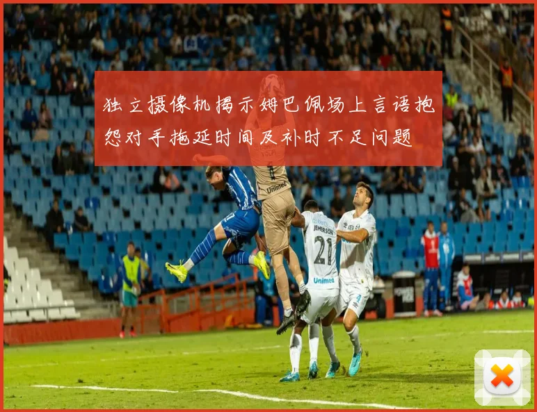 独立摄像机揭示姆巴佩场上言语抱怨对手拖延时间及补时不足问题