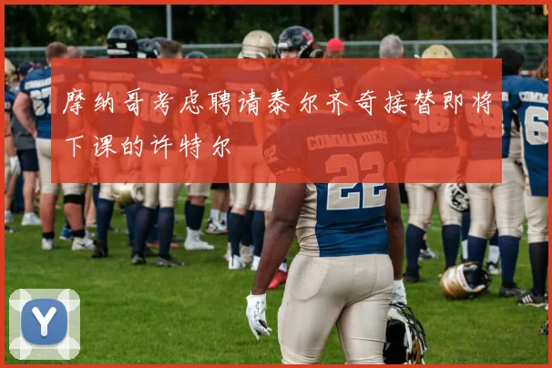 摩纳哥考虑聘请泰尔齐奇接替即将下课的许特尔