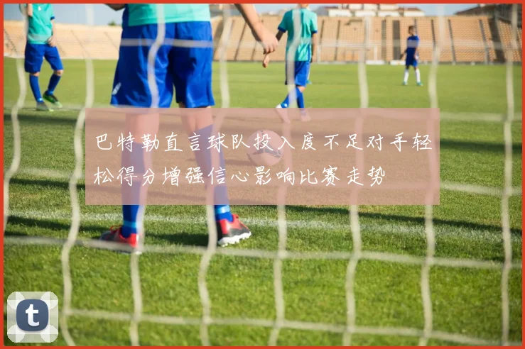 巴特勒直言球队投入度不足对手轻松得分增强信心影响比赛走势